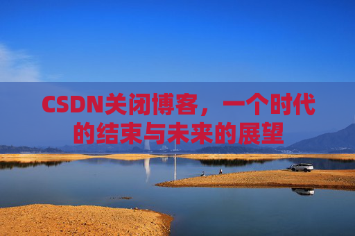 CSDN关闭博客，一个时代的结束与未来的展望